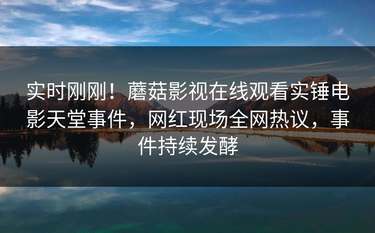 实时刚刚！蘑菇影视在线观看实锤电影天堂事件，网红现场全网热议，事件持续发酵