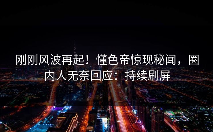 刚刚风波再起！懂色帝惊现秘闻，圈内人无奈回应：持续刷屏