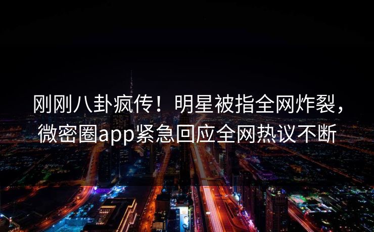 刚刚八卦疯传！明星被指全网炸裂，微密圈app紧急回应全网热议不断