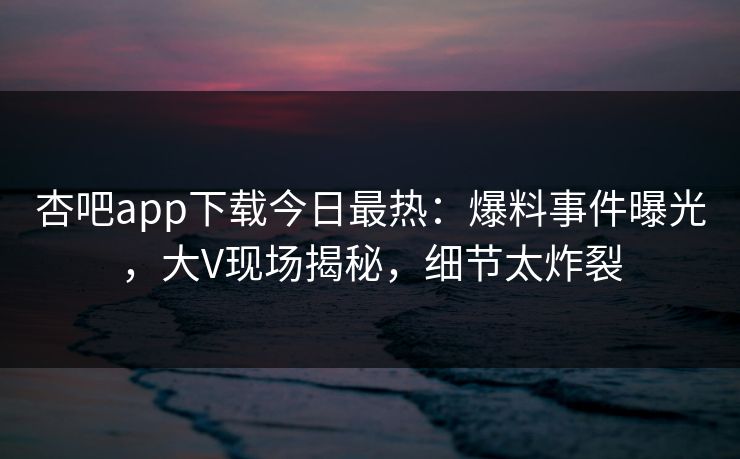 杏吧app下载今日最热:爆料事件曝光,大V现场揭秘,细节太炸裂 杏吧app下载今日最热:爆料事件曝光,大V现场揭秘,细节太炸裂