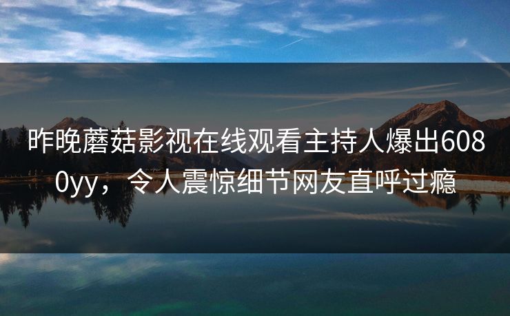 昨晚蘑菇影视在线观看主持人爆出6080yy,令人震惊细节网友直呼过瘾 昨晚蘑菇影视在线观看主持人爆出6080yy,令人震惊细节网友直呼过瘾