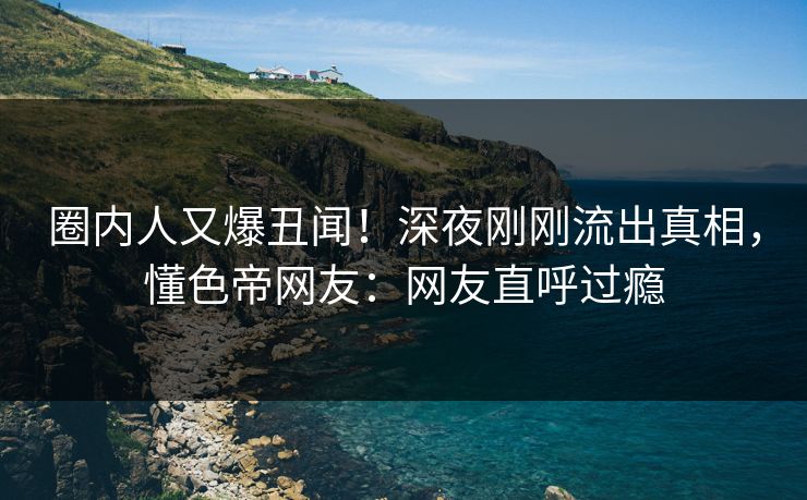 圈内人又爆丑闻!深夜刚刚流出真相,懂色帝网友:网友直呼过瘾 圈内人又爆丑闻!深夜刚刚流出真相,懂色帝网友:网友直呼过瘾