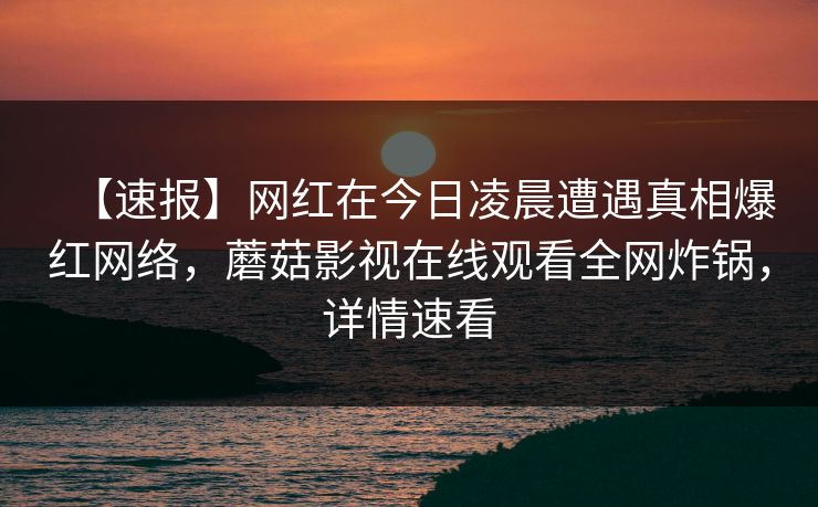 【速报】网红在今日凌晨遭遇真相爆红网络,蘑菇影视在线观看全网炸锅,详情速看 【速报】网红在今日凌晨遭遇真相爆红网络,蘑菇影视在线观看全网炸锅,详情速看