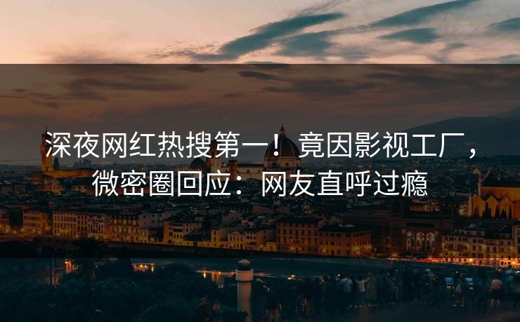 深夜网红热搜第一!竟因影视工厂,微密圈回应:网友直呼过瘾 深夜网红热搜第一!竟因影视工厂,微密圈回应:网友直呼过瘾