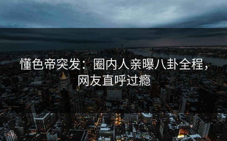 懂色帝突发：圈内人亲曝八卦全程，网友直呼过瘾