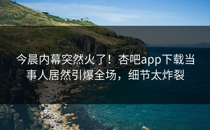 今晨内幕突然火了!杏吧app下载当事人居然引爆全场,细节太炸裂 今晨内幕突然火了!杏吧app下载当事人居然引爆全场,细节太炸裂