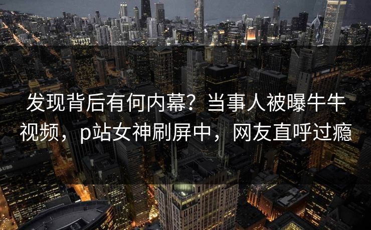 发现背后有何内幕?当事人被曝牛牛视频,p站女神刷屏中,网友直呼过瘾 发现背后有何内幕?当事人被曝牛牛视频,p站女神刷屏中,网友直呼过瘾
