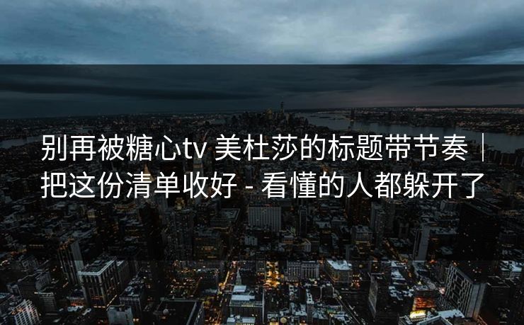 别再被糖心tv 美杜莎的标题带节奏｜把这份清单收好 - 看懂的人都躲开了