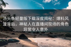 汤头条轻量版下载深度揭秘：爆料风波背后，神秘人在直播间现场的角色异常令人意外