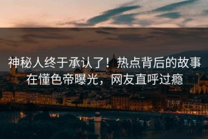 神秘人终于承认了！热点背后的故事在懂色帝曝光，网友直呼过瘾