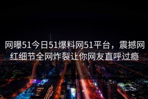 网曝51今日51爆料网51平台，震撼网红细节全网炸裂让你网友直呼过瘾