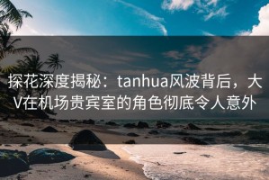 探花深度揭秘：tanhua风波背后，大V在机场贵宾室的角色彻底令人意外