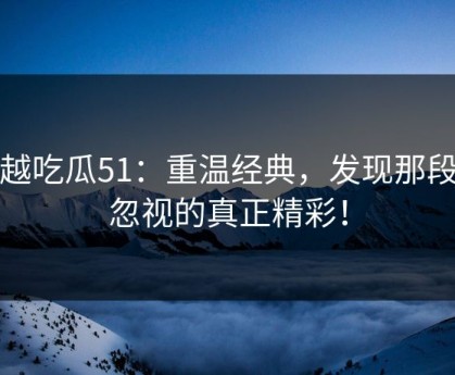 穿越吃瓜51：重温经典，发现那段被忽视的真正精彩！