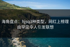 海角盘点：hjsq3种类型，网红上榜理由罕见令人引发联想