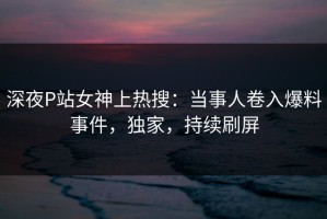 深夜P站女神上热搜：当事人卷入爆料事件，独家，持续刷屏