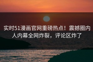 实时51漫画官网重磅热点！震撼圈内人内幕全网炸裂，评论区炸了