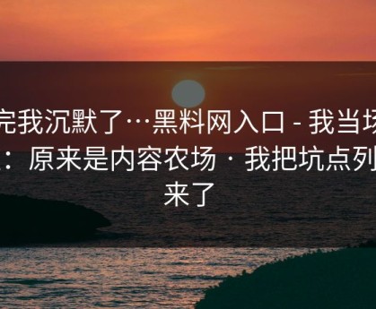 看完我沉默了…黑料网入口 - 我当场清醒：原来是内容农场 · 我把坑点列出来了