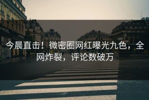 今晨直击！微密圈网红曝光九色，全网炸裂，评论数破万