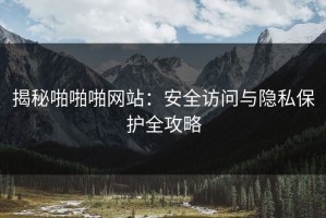 揭秘啪啪啪网站：安全访问与隐私保护全攻略
