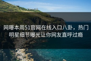 网曝本周51官网在线入口八卦，热门明星细节曝光让你网友直呼过瘾