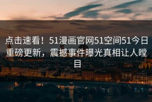 点击速看！51漫画官网51空间51今日重磅更新，震撼事件曝光真相让人瞠目