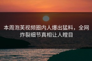 本周泡芙视频圈内人爆出猛料，全网炸裂细节真相让人瞠目
