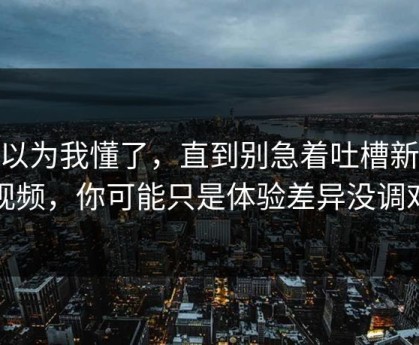 我以为我懂了，直到别急着吐槽新91视频，你可能只是体验差异没调对