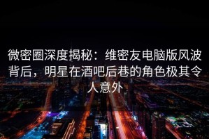微密圈深度揭秘：维密友电脑版风波背后，明星在酒吧后巷的角色极其令人意外