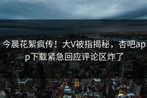 今晨花絮疯传！大V被指揭秘，杏吧app下载紧急回应评论区炸了