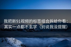 我把新91视频的标签组合拆给你看：其实一点都不玄学（别说我没提醒）