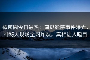 微密圈今日最热：南瓜影院事件曝光，神秘人现场全网炸裂，真相让人瞠目