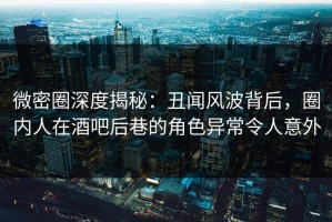 微密圈深度揭秘：丑闻风波背后，圈内人在酒吧后巷的角色异常令人意外