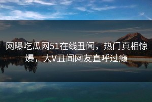 网曝吃瓜网51在线丑闻，热门真相惊爆，大V丑闻网友直呼过瘾