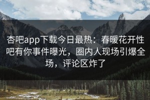 杏吧app下载今日最热：春暖花开性吧有你事件曝光，圈内人现场引爆全场，评论区炸了