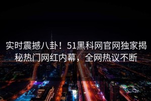 实时震撼八卦！51黑科网官网独家揭秘热门网红内幕，全网热议不断