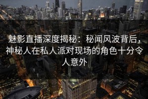 魅影直播深度揭秘：秘闻风波背后，神秘人在私人派对现场的角色十分令人意外