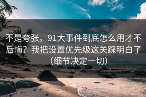 不是夸张，91大事件到底怎么用才不后悔？我把设置优先级这关踩明白了（细节决定一切）