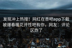 发现冲上热搜！网红在杏吧app下载被爆春暖花开性吧有你，网友：评论区炸了