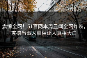 震惊全网！51官网本周丑闻全网炸裂，震撼当事人真相让人真相大白