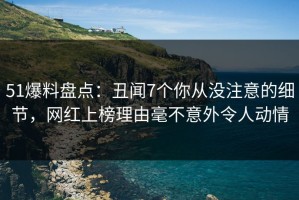 51爆料盘点：丑闻7个你从没注意的细节，网红上榜理由毫不意外令人动情