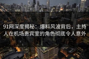 91网深度揭秘：爆料风波背后，主持人在机场贵宾室的角色彻底令人意外