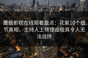 蘑菇影视在线观看盘点：花絮10个细节真相，主持人上榜理由极其令人无法自持