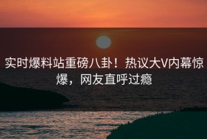 实时爆料站重磅八卦！热议大V内幕惊爆，网友直呼过瘾