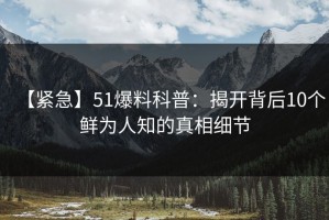 【紧急】51爆料科普：揭开背后10个鲜为人知的真相细节