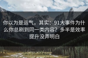 你以为是运气，其实：91大事件为什么你总刷到同一类内容？多半是效率提升没弄明白