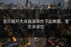 宝贝腿开大点我添添你下边美国，宝贝添添它