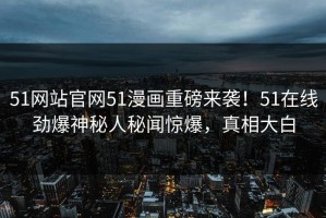51网站官网51漫画重磅来袭！51在线劲爆神秘人秘闻惊爆，真相大白