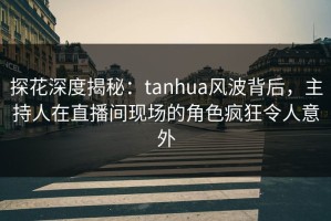 探花深度揭秘：tanhua风波背后，主持人在直播间现场的角色疯狂令人意外