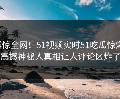 震惊全网！51视频实时51吃瓜惊爆，震撼神秘人真相让人评论区炸了