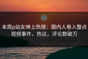 本周p站女神上热搜：圈内人卷入整点视频事件，热议，评论数破万
